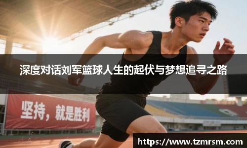 深度对话刘军篮球人生的起伏与梦想追寻之路