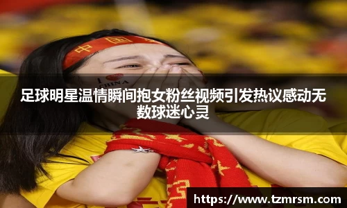 足球明星温情瞬间抱女粉丝视频引发热议感动无数球迷心灵
